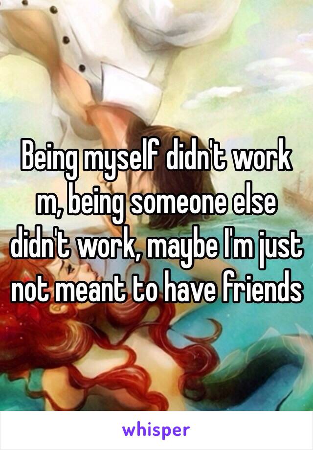 Being myself didn't work m, being someone else didn't work, maybe I'm just not meant to have friends 