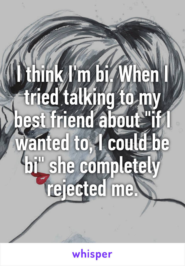 I think I'm bi. When I tried talking to my best friend about "if I wanted to, I could be bi" she completely rejected me.