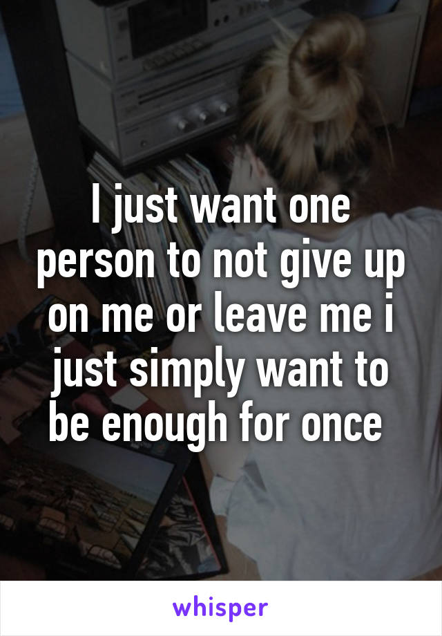 I just want one person to not give up on me or leave me i just simply want to be enough for once 