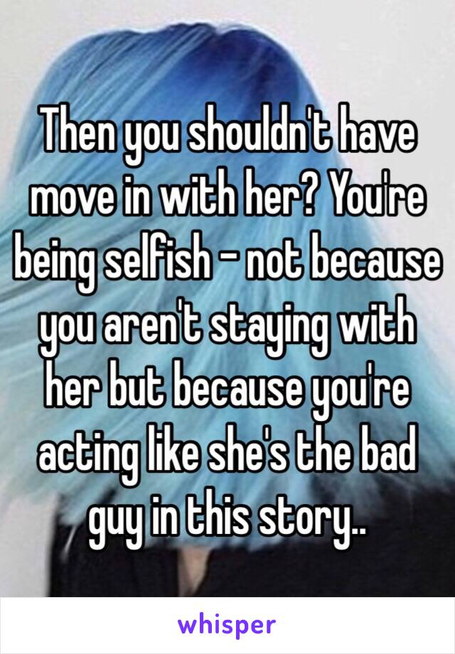 Then you shouldn't have move in with her? You're being selfish - not because you aren't staying with her but because you're acting like she's the bad guy in this story..