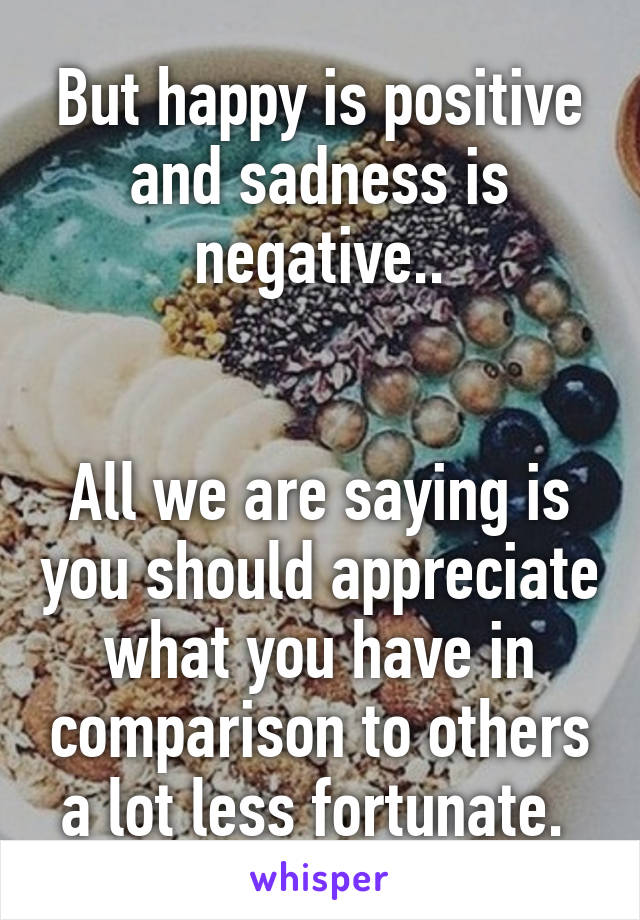 But happy is positive and sadness is negative..


All we are saying is you should appreciate what you have in comparison to others a lot less fortunate. 