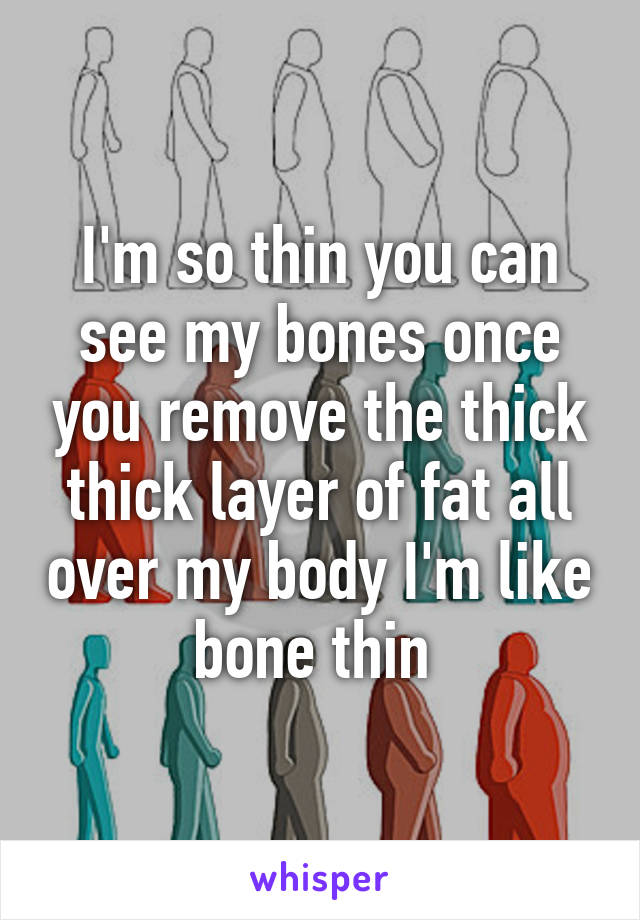 I'm so thin you can see my bones once you remove the thick thick layer of fat all over my body I'm like bone thin 