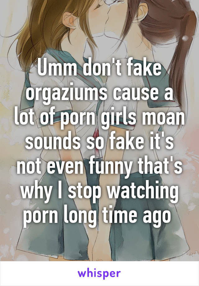 Umm don't fake orgaziums cause a lot of porn girls moan sounds so fake it's not even funny that's why I stop watching porn long time ago 