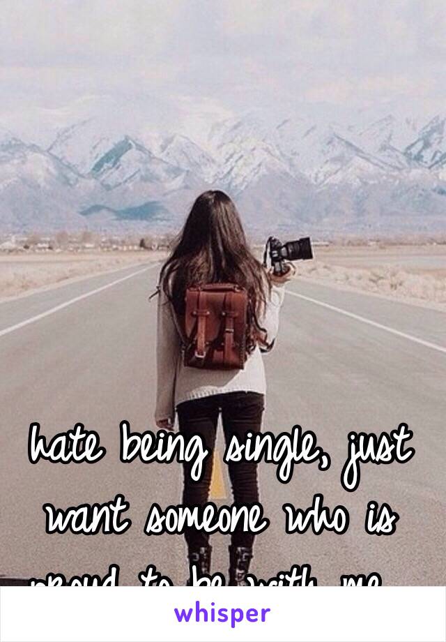 hate being single, just want someone who is proud to be with me...