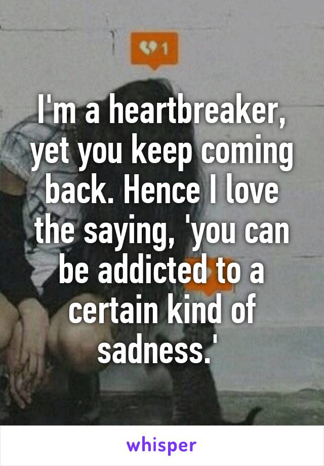 I'm a heartbreaker, yet you keep coming back. Hence I love the saying, 'you can be addicted to a certain kind of sadness.' 