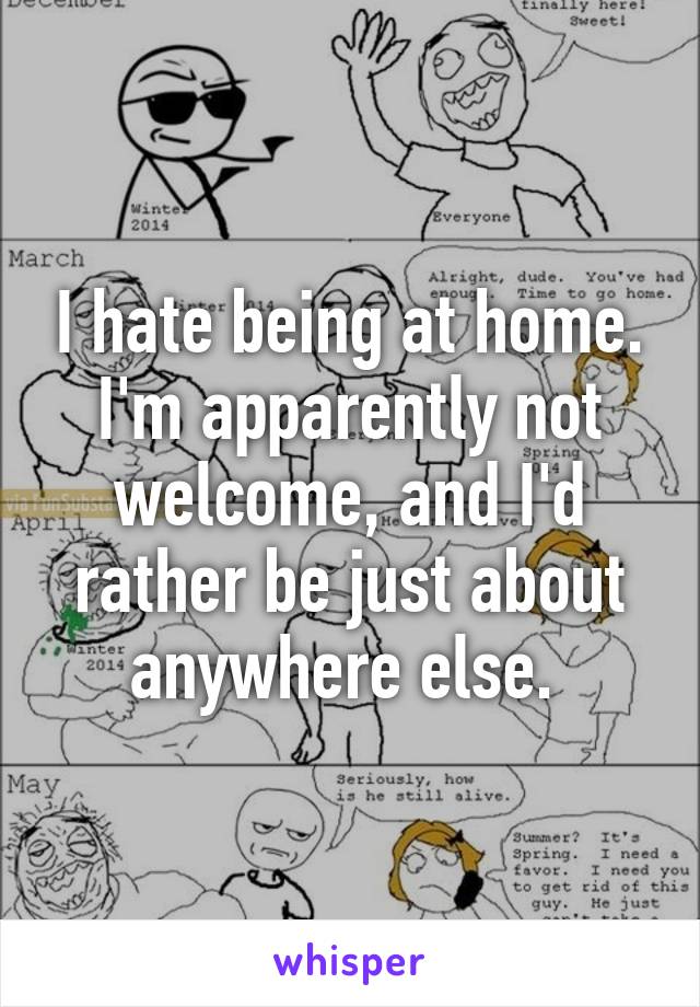 I hate being at home. I'm apparently not welcome, and I'd rather be just about anywhere else. 