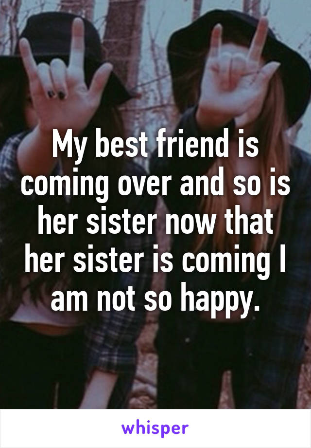 My best friend is coming over and so is her sister now that her sister is coming I am not so happy.