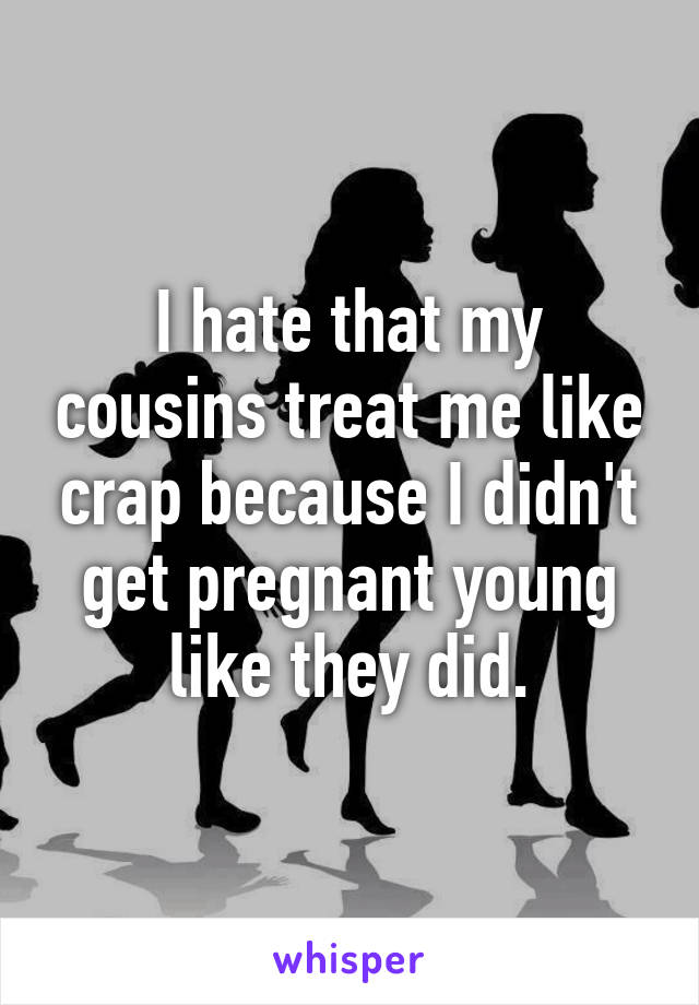 I hate that my cousins treat me like crap because I didn't get pregnant young like they did.