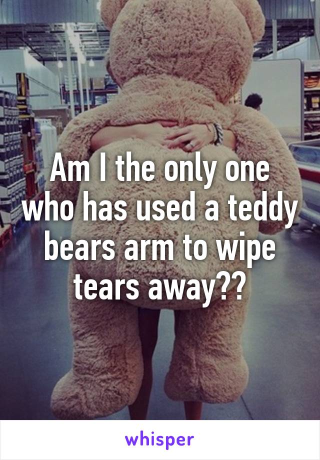 Am I the only one who has used a teddy bears arm to wipe tears away??