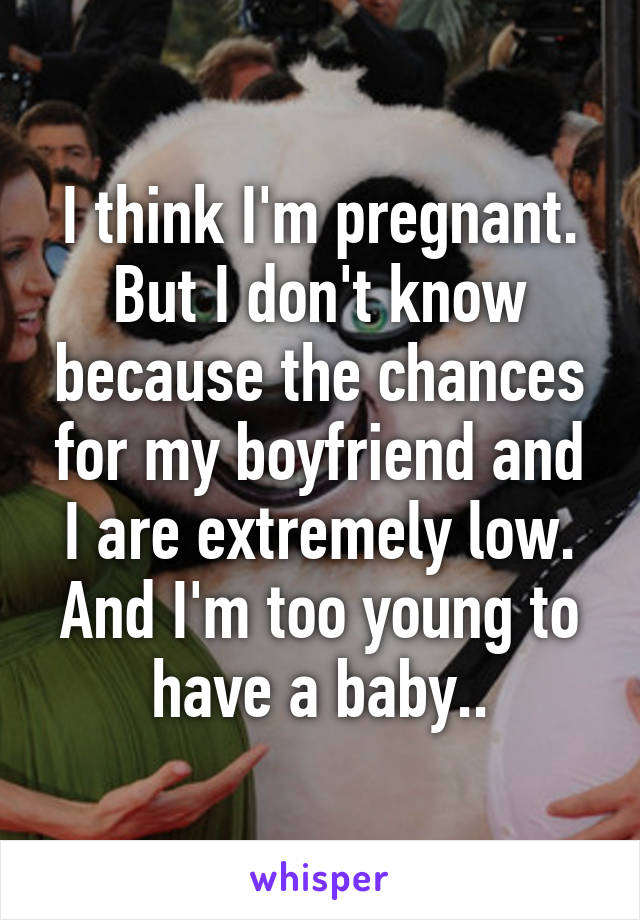 I think I'm pregnant. But I don't know because the chances for my boyfriend and I are extremely low.
And I'm too young to have a baby..