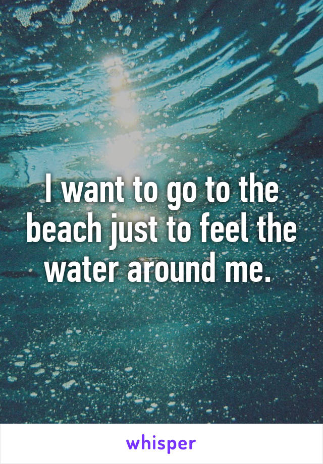 I want to go to the beach just to feel the water around me. 