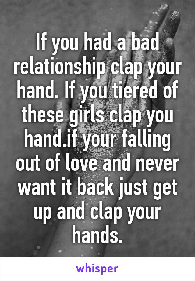 If you had a bad relationship clap your hand. If you tiered of these girls clap you hand.if your falling out of love and never want it back just get up and clap your hands.