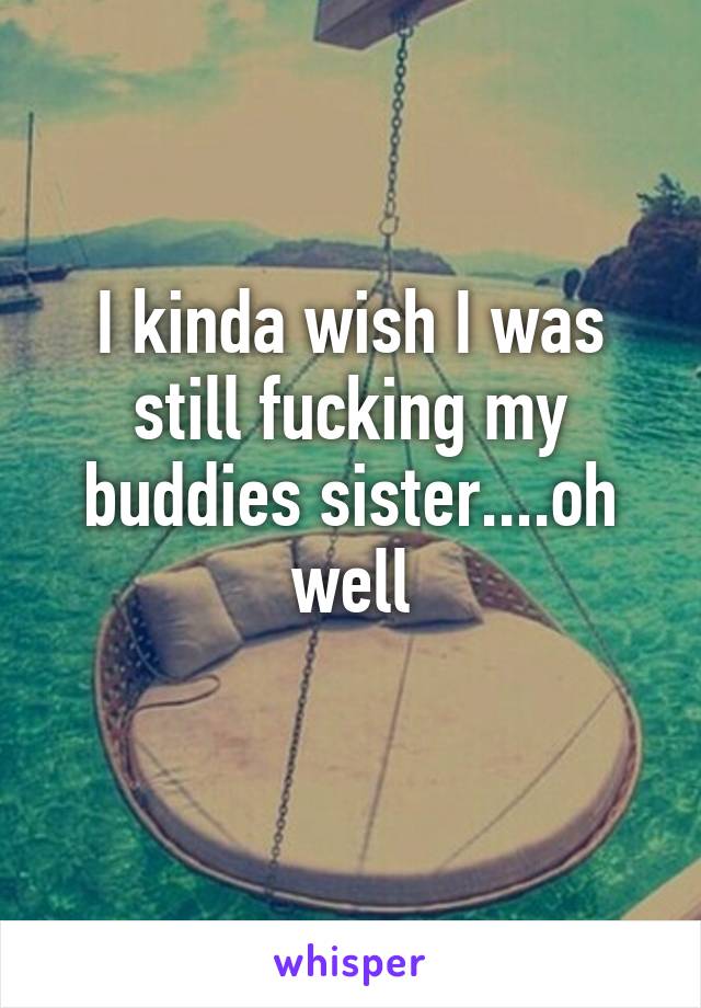 I kinda wish I was still fucking my buddies sister....oh well
