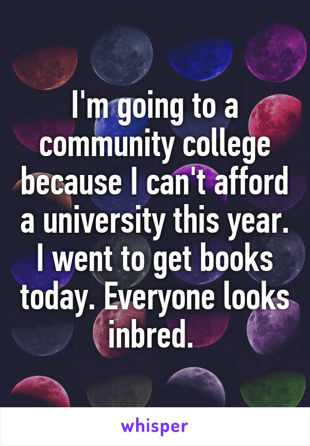 I'm going to a community college because I can't afford a university this year. I went to get books today. Everyone looks inbred. 