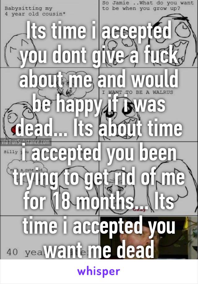 Its time i accepted you dont give a fuck about me and would be happy if i was dead... Its about time i accepted you been trying to get rid of me for 18 months... Its time i accepted you want me dead