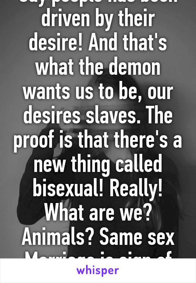 Gay people has been driven by their desire! And that's what the demon wants us to be, our desires slaves. The proof is that there's a new thing called bisexual! Really! What are we? Animals? Same sex Marriage is sign of the end.