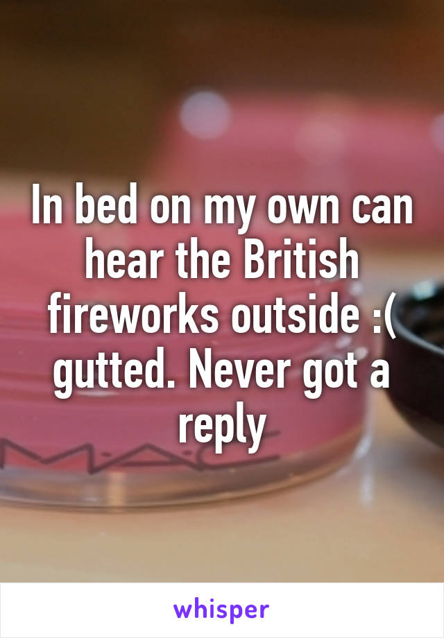 In bed on my own can hear the British fireworks outside :( gutted. Never got a reply