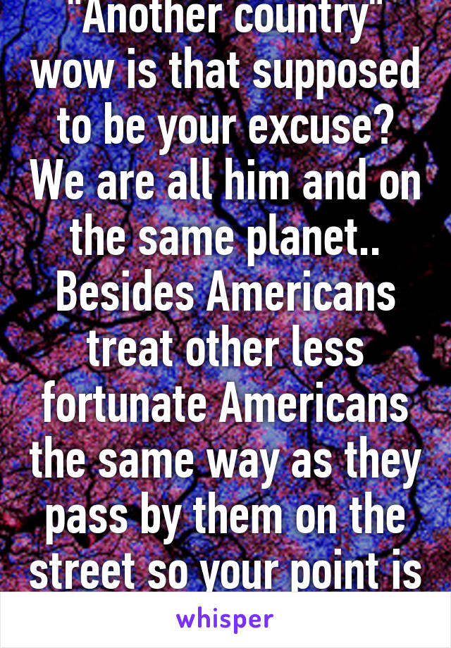 "Another country" wow is that supposed to be your excuse? We are all him and on the same planet.. Besides Americans treat other less fortunate Americans the same way as they pass by them on the street so your point is invalid 