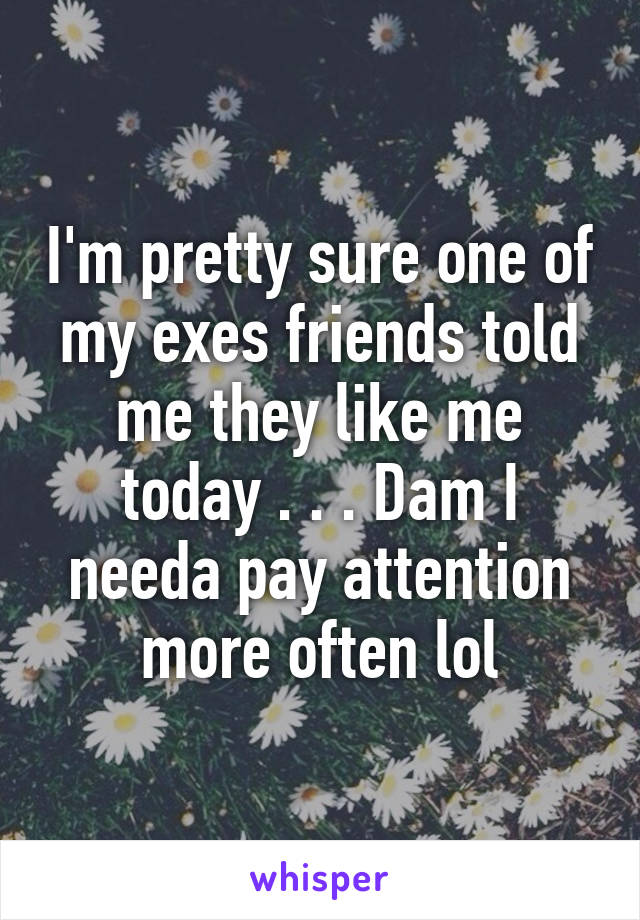 I'm pretty sure one of my exes friends told me they like me today . . . Dam I needa pay attention more often lol