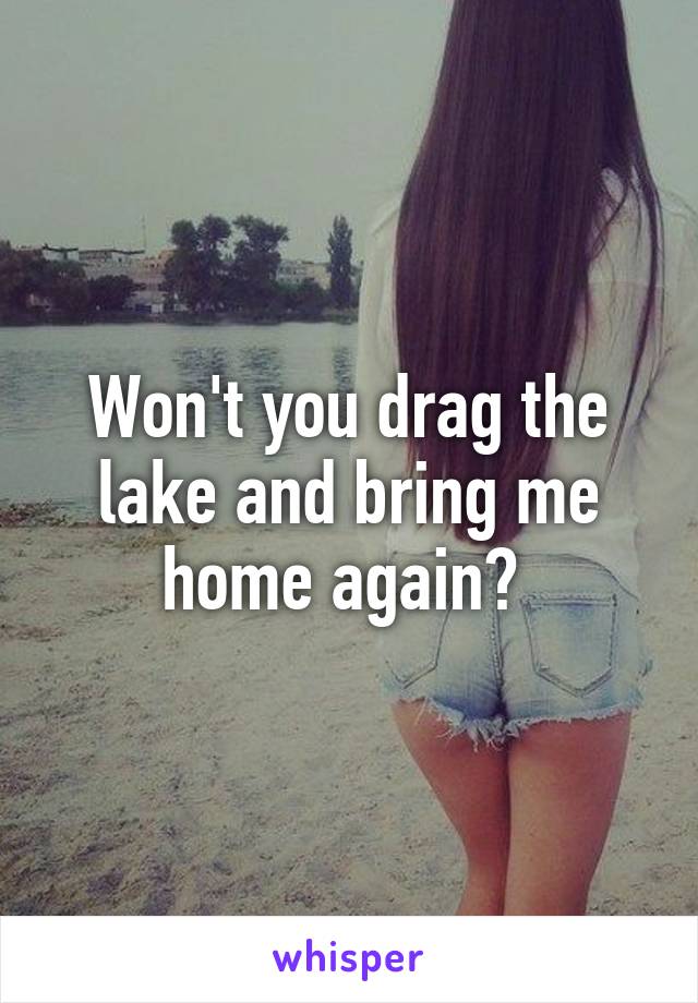 Won't you drag the lake and bring me home again? 