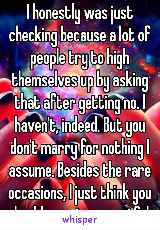 I honestly was just checking because a lot of people try to high themselves up by asking that after getting no. I haven't, indeed. But you don't marry for nothing I assume. Besides the rare occasions, I just think you should remain respectful.