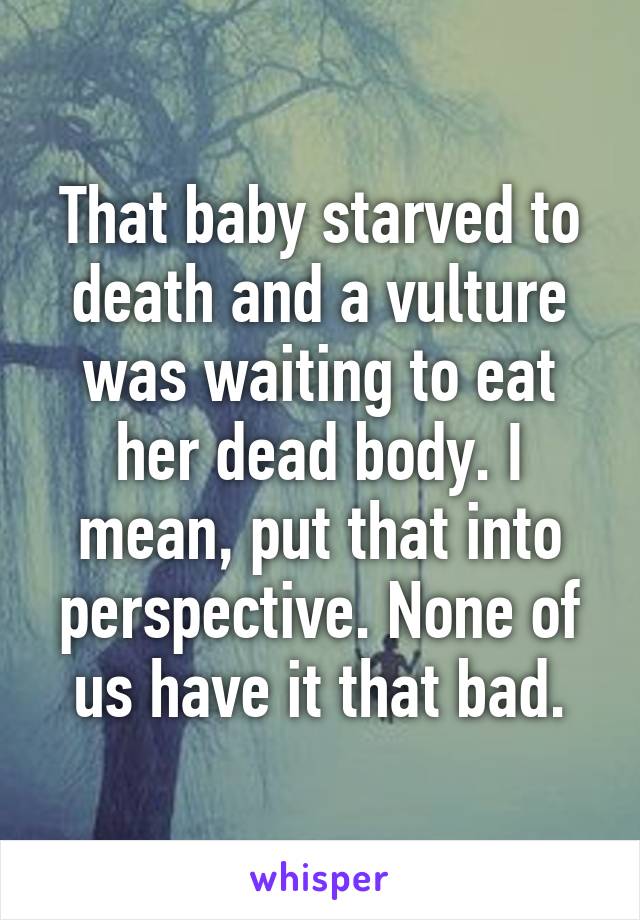 That baby starved to death and a vulture was waiting to eat her dead body. I mean, put that into perspective. None of us have it that bad.