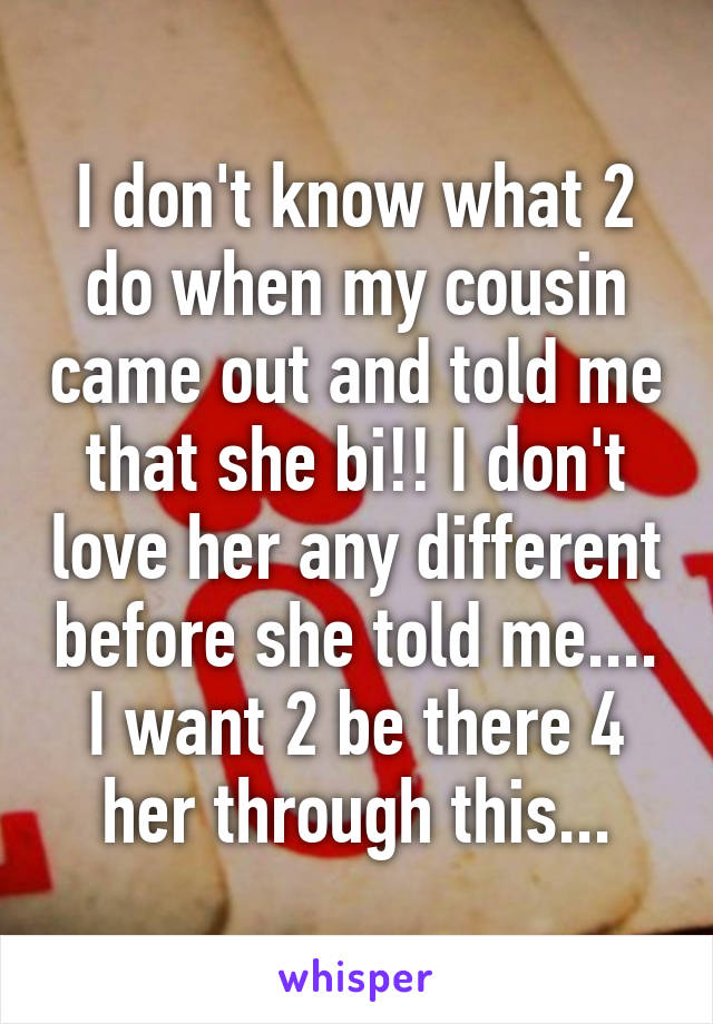 I don't know what 2 do when my cousin came out and told me that she bi!! I don't love her any different before she told me.... I want 2 be there 4 her through this...