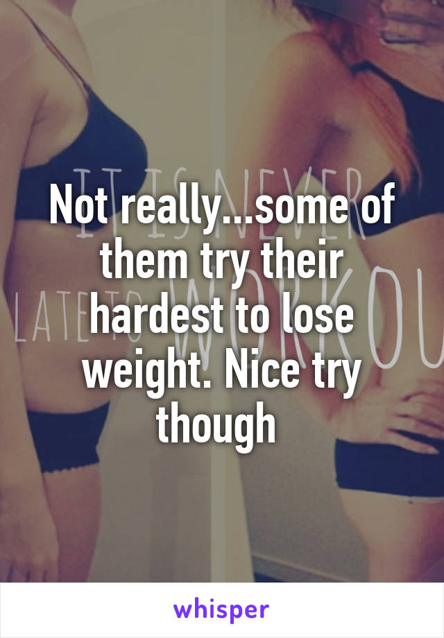 Not really...some of them try their hardest to lose weight. Nice try though 