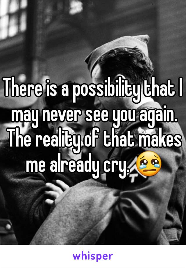 There is a possibility that I may never see you again. The reality of that makes me already cry. 😢