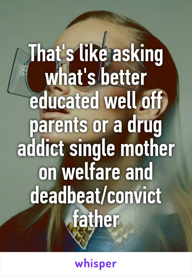 That's like asking what's better educated well off parents or a drug addict single mother on welfare and deadbeat/convict father