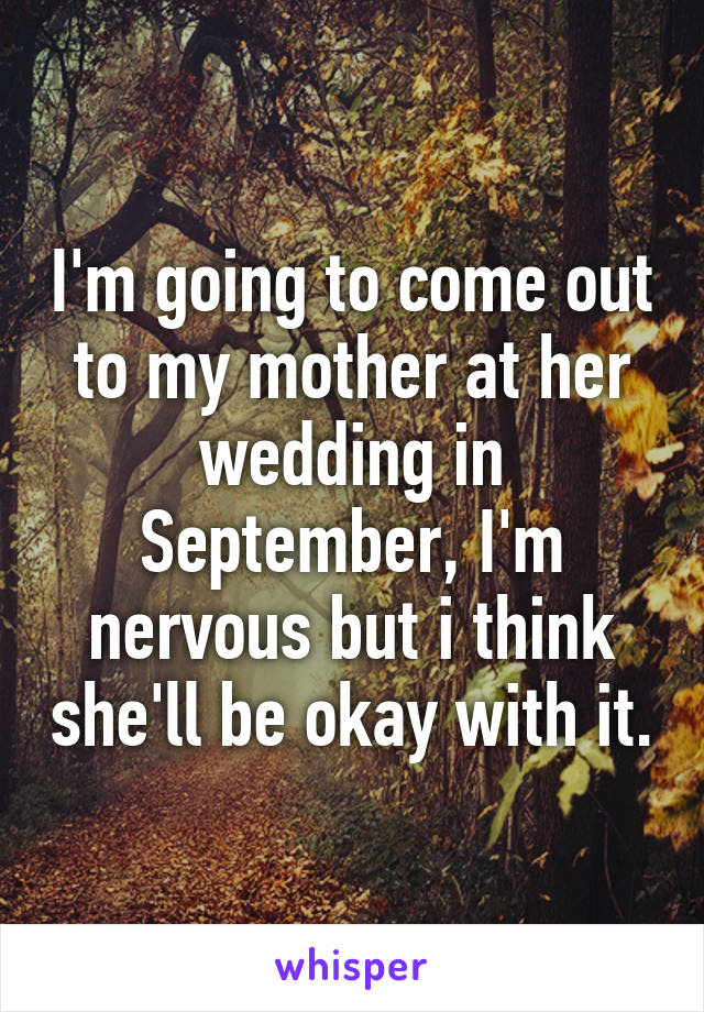 I'm going to come out to my mother at her wedding in September, I'm nervous but i think she'll be okay with it.