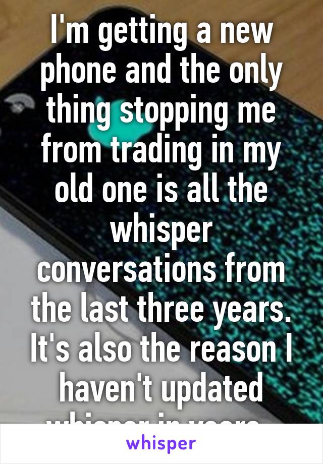 I'm getting a new phone and the only thing stopping me from trading in my old one is all the whisper conversations from the last three years. It's also the reason I haven't updated whisper in years. 