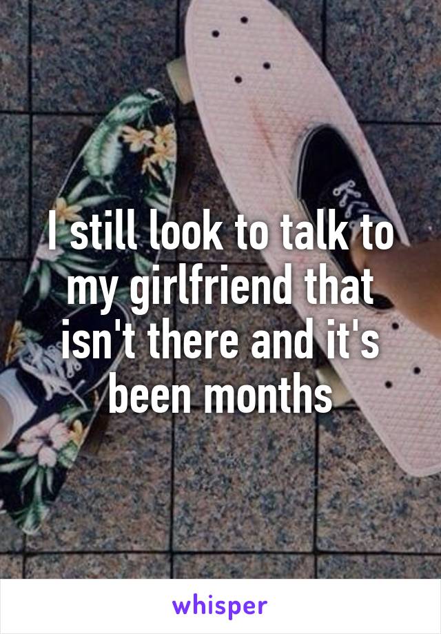 I still look to talk to my girlfriend that isn't there and it's been months