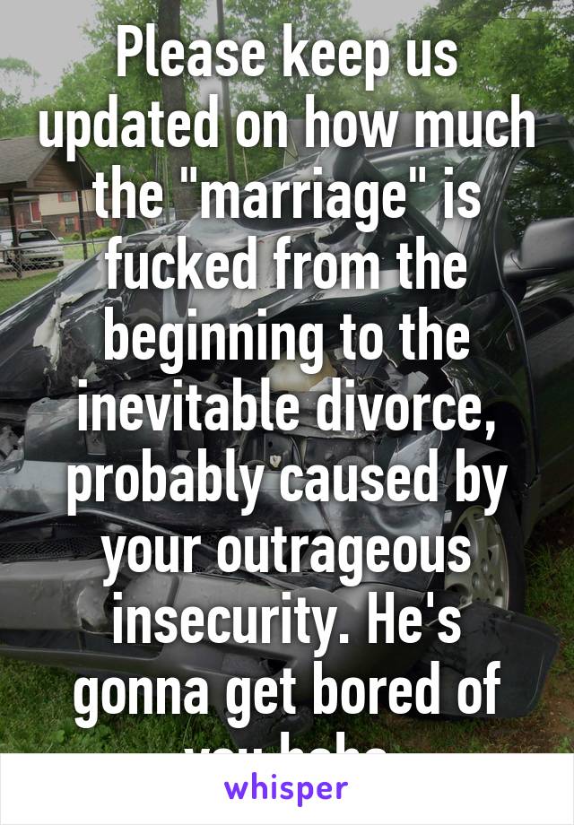 Please keep us updated on how much the "marriage" is fucked from the beginning to the inevitable divorce, probably caused by your outrageous insecurity. He's gonna get bored of you haha