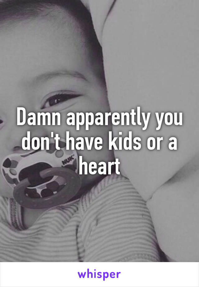 Damn apparently you don't have kids or a heart