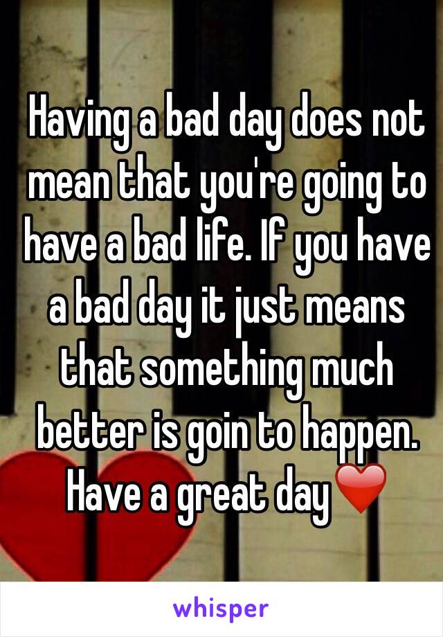 Having a bad day does not mean that you're going to have a bad life. If you have a bad day it just means that something much better is goin to happen. Have a great day❤️