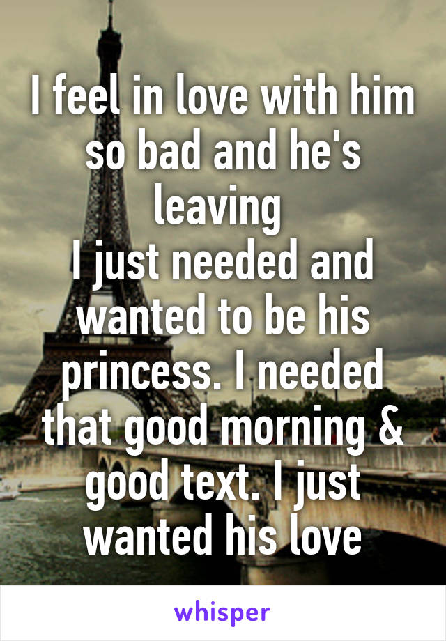 I feel in love with him so bad and he's leaving 
I just needed and wanted to be his princess. I needed that good morning & good text. I just wanted his love