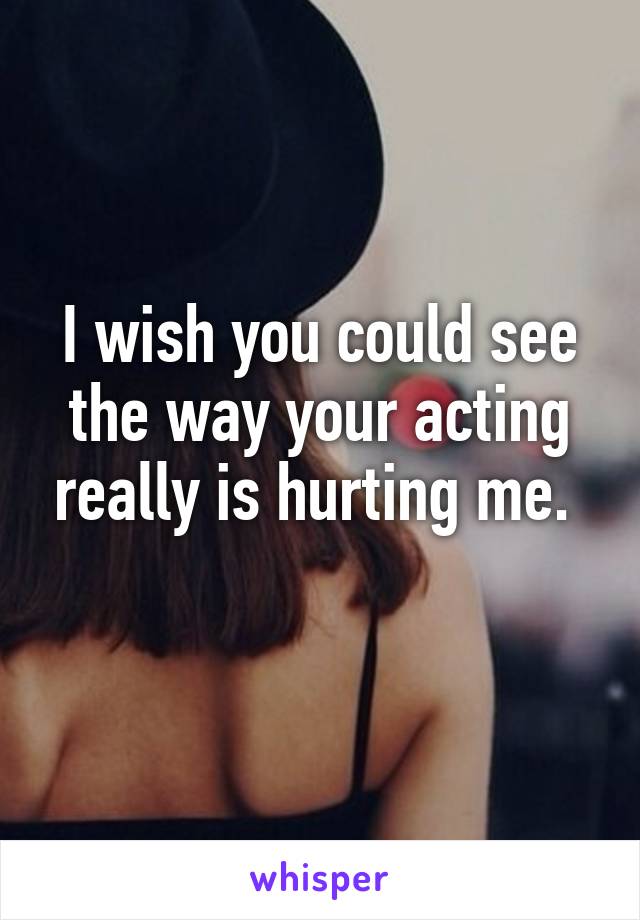 I wish you could see the way your acting really is hurting me. 
