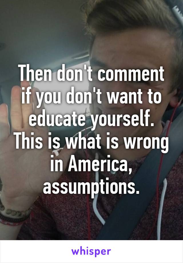 Then don't comment if you don't want to educate yourself. This is what is wrong in America, assumptions.