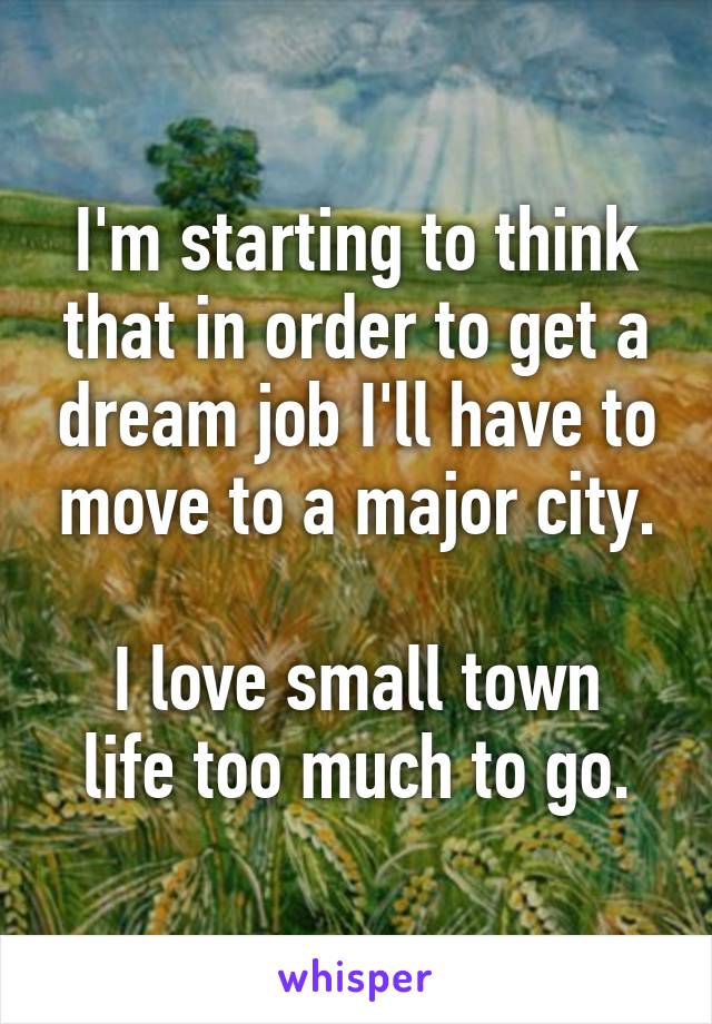 I'm starting to think that in order to get a dream job I'll have to move to a major city.

I love small town life too much to go.