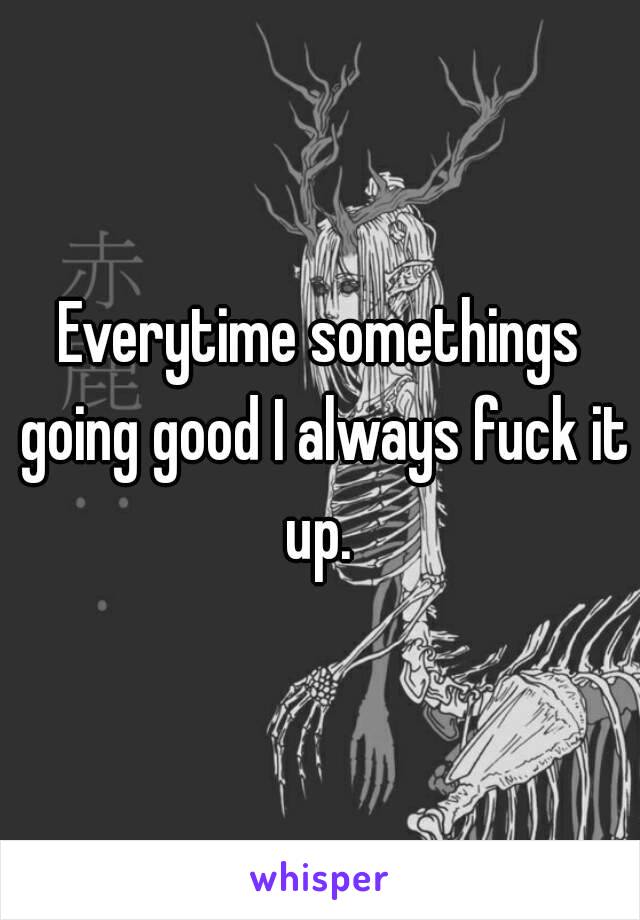 Everytime somethings going good I always fuck it up. 