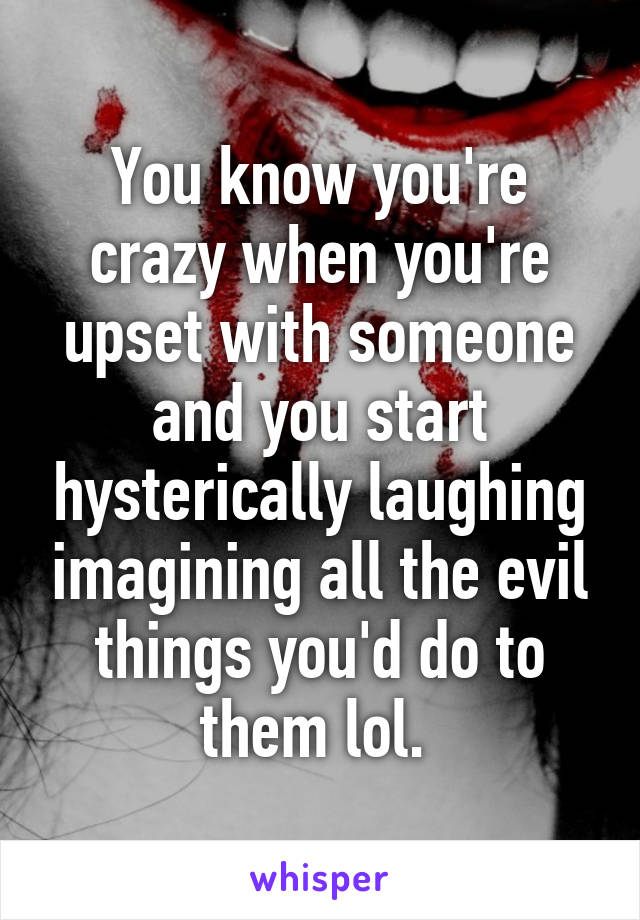 You know you're crazy when you're upset with someone and you start hysterically laughing imagining all the evil things you'd do to them lol. 