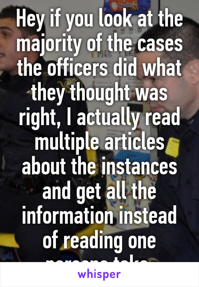 Hey if you look at the majority of the cases the officers did what they thought was right, I actually read multiple articles about the instances and get all the information instead of reading one persons take 