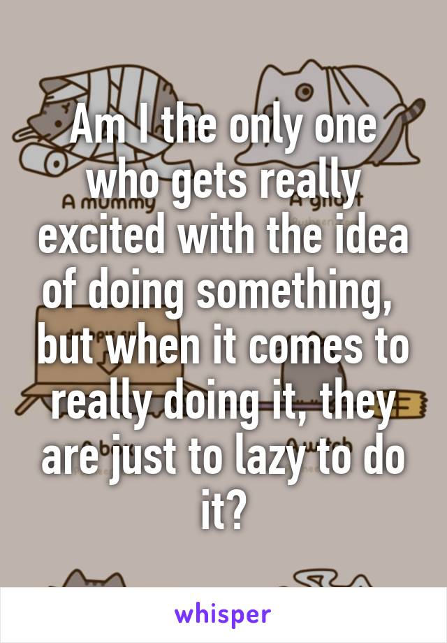 Am I the only one who gets really excited with the idea of doing something,  but when it comes to really doing it, they are just to lazy to do it?