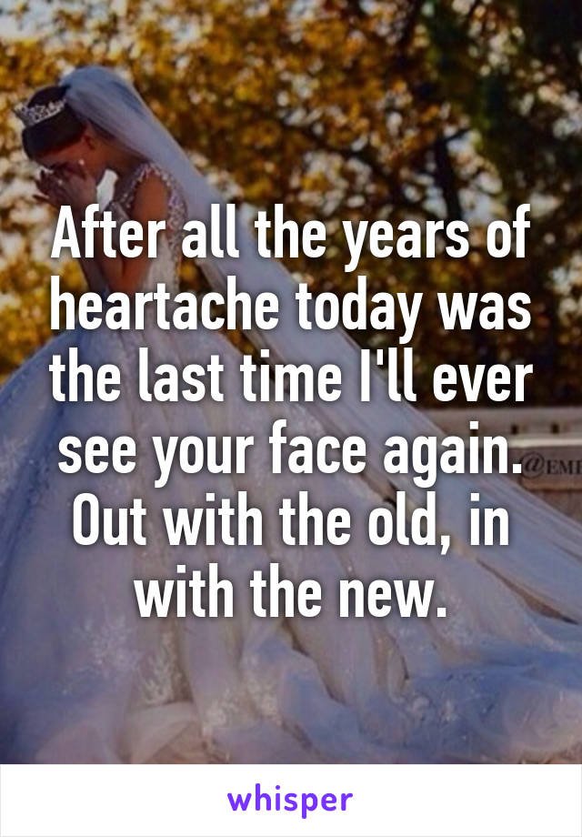 After all the years of heartache today was the last time I'll ever see your face again. Out with the old, in with the new.