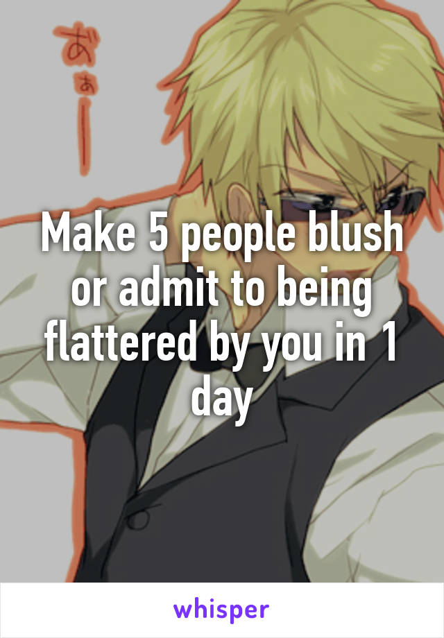 Make 5 people blush or admit to being flattered by you in 1 day