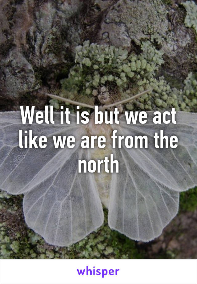 Well it is but we act like we are from the north