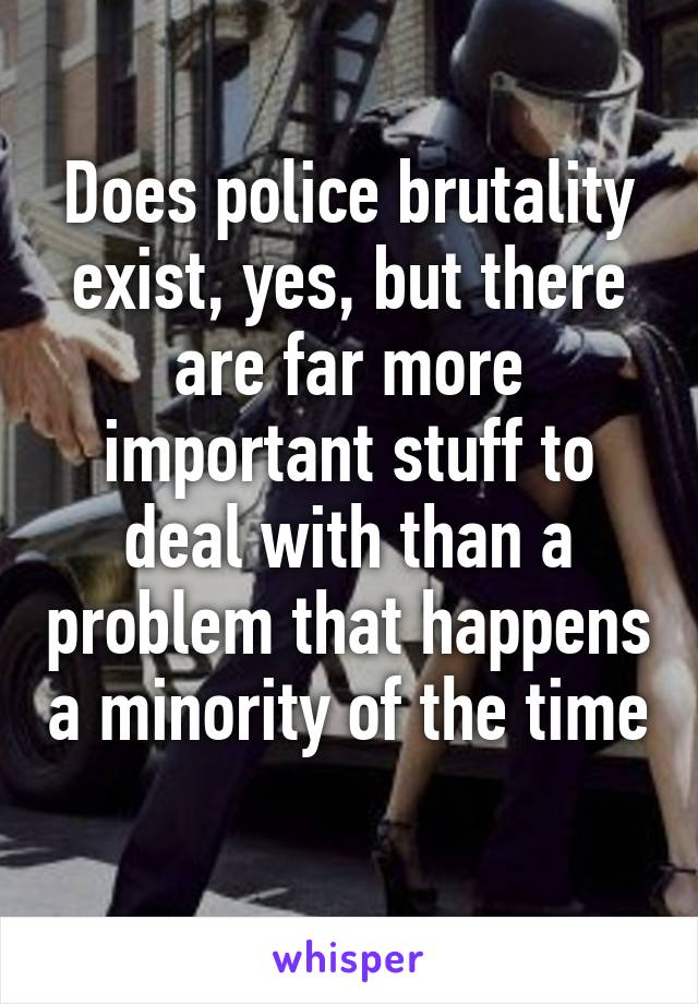 Does police brutality exist, yes, but there are far more important stuff to deal with than a problem that happens a minority of the time 