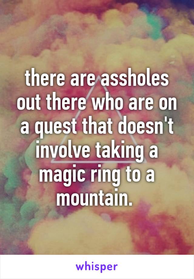 there are assholes out there who are on a quest that doesn't involve taking a magic ring to a mountain. 