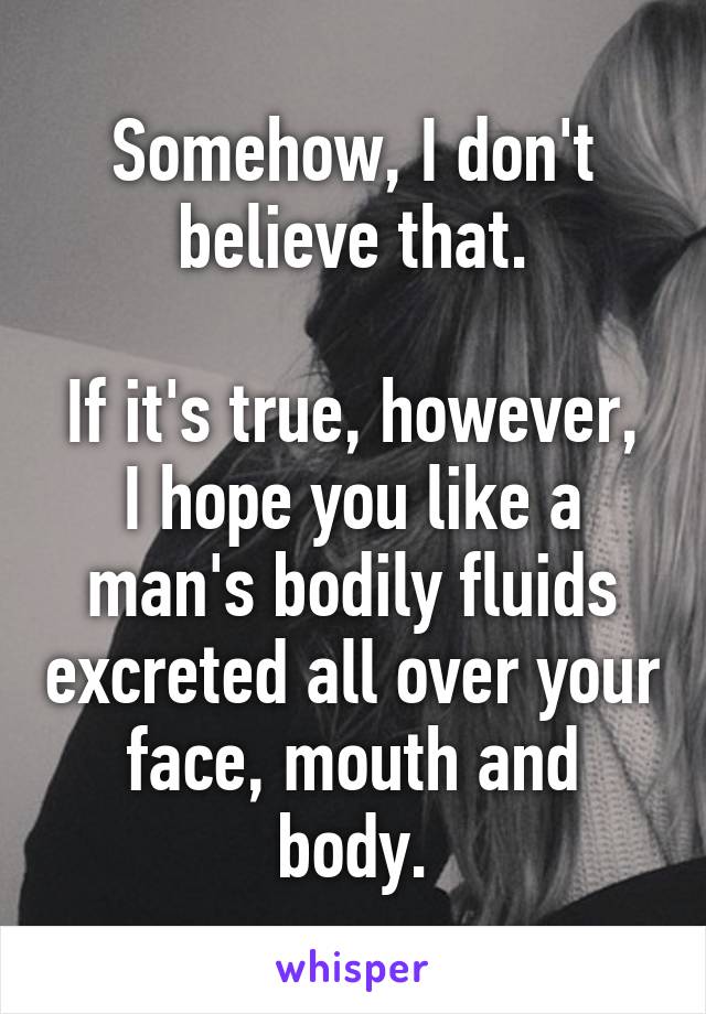 Somehow, I don't believe that.

If it's true, however, I hope you like a man's bodily fluids excreted all over your face, mouth and body.